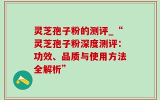 灵芝孢子粉的测评_“灵芝孢子粉深度测评：功效、品质与使用方法全解析”