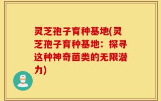 灵芝孢子育种基地(灵芝孢子育种基地：探寻这种神奇菌类的无限潜力)