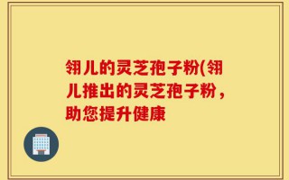 翎儿的灵芝孢子粉(翎儿推出的灵芝孢子粉，助您提升健康