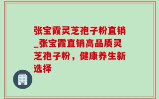 张宝霞灵芝孢子粉直销_张宝霞直销高品质灵芝孢子粉，健康养生新选择