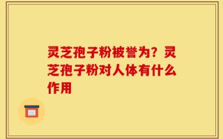 灵芝孢子粉被誉为？灵芝孢子粉对人体有什么作用