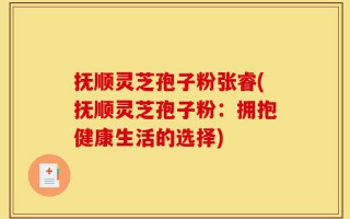 抚顺灵芝孢子粉张睿(抚顺灵芝孢子粉：拥抱健康生活的选择)