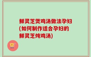 鲜灵芝煲鸡汤做法孕妇(如何制作适合孕妇的鲜灵芝炖鸡汤)