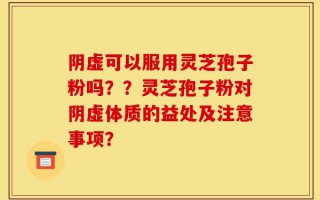 阴虚可以服用灵芝孢子粉吗？？灵芝孢子粉对阴虚体质的益处及注意事项？