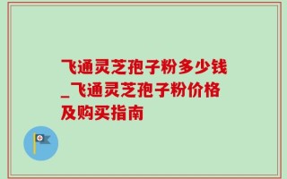 飞通灵芝孢子粉多少钱_飞通灵芝孢子粉价格及购买指南