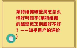 莱特维健破壁灵芝怎么样好吗知乎(莱特维健的破壁灵芝到底好不好？——知乎用户的评价)