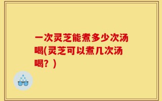 一次灵芝能煮多少次汤喝(灵芝可以煮几次汤喝？)
