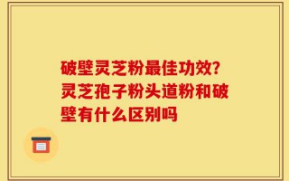 破壁灵芝粉最佳功效？灵芝孢子粉头道粉和破壁有什么区别吗