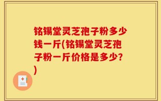 铭锡堂灵芝孢子粉多少钱一斤(铭锡堂灵芝孢子粉一斤价格是多少？)