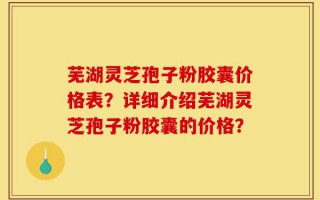 芜湖灵芝孢子粉胶囊价格表？详细介绍芜湖灵芝孢子粉胶囊的价格？