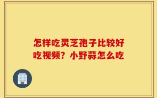怎样吃灵芝孢子比较好吃视频？小野蒜怎么吃