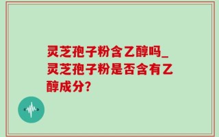 灵芝孢子粉含乙醇吗_灵芝孢子粉是否含有乙醇成分？