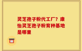 灵芝孢子粉代工厂？康怡灵芝孢子粉育种基地是哪里