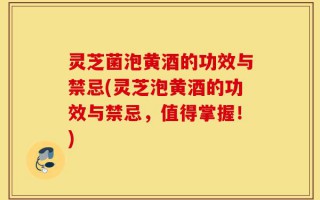 灵芝菌泡黄酒的功效与禁忌(灵芝泡黄酒的功效与禁忌，值得掌握！)