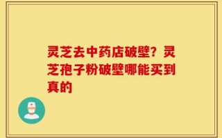 灵芝去中药店破壁？灵芝孢子粉破壁哪能买到真的