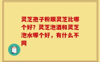 灵芝孢子粉跟灵芝比哪个好？灵芝泡酒和灵芝泡水哪个好，有什么不同