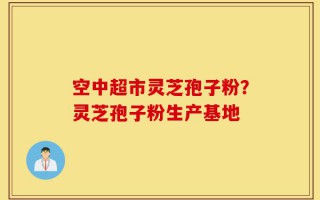 空中超市灵芝孢子粉？灵芝孢子粉生产基地