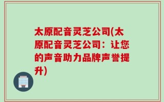 太原配音灵芝公司(太原配音灵芝公司：让您的声音助力品牌声誉提升)