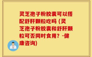 灵芝孢子粉胶囊可以搭配舒肝颗粒吃吗 (灵芝孢子粉胶囊和舒肝颗粒可否同时食用？-健康咨询)