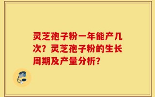 灵芝孢子粉一年能产几次？灵芝孢子粉的生长周期及产量分析？