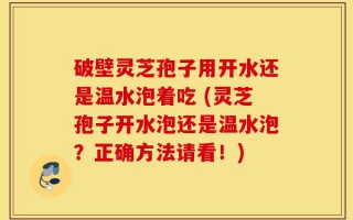 破壁灵芝孢子用开水还是温水泡着吃 (灵芝孢子开水泡还是温水泡？正确方法请看！)