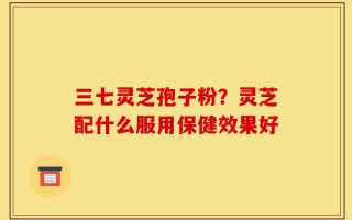 三七灵芝孢子粉？灵芝配什么服用保健效果好