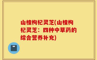 山楂枸杞灵芝(山楂枸杞灵芝：四种中草药的综合营养补充)
