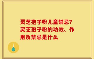 灵芝孢子粉儿童禁忌？灵芝孢子粉的功效、作用及禁忌是什么