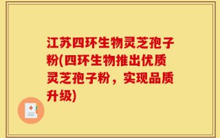 江苏四环生物灵芝孢子粉(四环生物推出优质灵芝孢子粉，实现品质升级)
