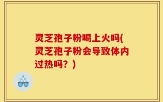 灵芝孢子粉喝上火吗(灵芝孢子粉会导致体内过热吗？)