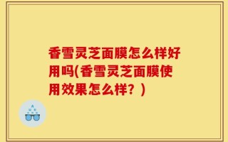 香雪灵芝面膜怎么样好用吗(香雪灵芝面膜使用效果怎么样？)
