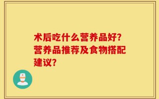 术后吃什么营养品好？营养品推荐及食物搭配建议？