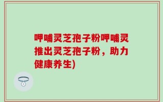 呷哺灵芝孢子粉呷哺灵推出灵芝孢子粉，助力健康养生)