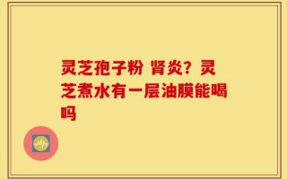 灵芝孢子粉 肾炎？灵芝煮水有一层油膜能喝吗