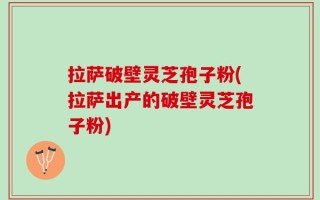 拉萨破壁灵芝孢子粉(拉萨出产的破壁灵芝孢子粉)