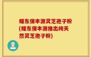 耀东保丰源灵芝孢子粉(耀东保丰源推出纯天然灵芝孢子粉)