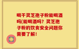 喝干灵芝孢子粉能喝酒吗(能喝酒吗？灵芝孢子粉的饮食安全问题你需要了解！