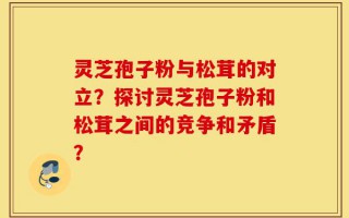 灵芝孢子粉与松茸的对立？探讨灵芝孢子粉和松茸之间的竞争和矛盾？