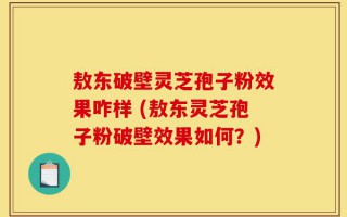 敖东破壁灵芝孢子粉效果咋样 (敖东灵芝孢子粉破壁效果如何？)