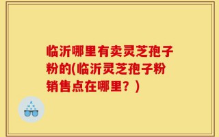 临沂哪里有卖灵芝孢子粉的(临沂灵芝孢子粉销售点在哪里？)