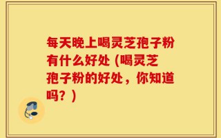 每天晚上喝灵芝孢子粉有什么好处 (喝灵芝孢子粉的好处，你知道吗？)