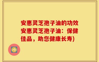 安惠灵芝孢子油的功效安惠灵芝孢子油：保健佳品，助您健康长寿)