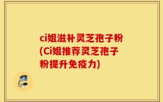 ci姐滋补灵芝孢子粉(Ci姐推荐灵芝孢子粉提升免疫力)
