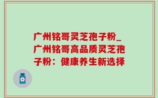 广州铭哥灵芝孢子粉_广州铭哥高品质灵芝孢子粉：健康养生新选择