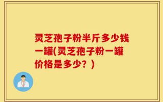 灵芝孢子粉半斤多少钱一罐(灵芝孢子粉一罐价格是多少？)