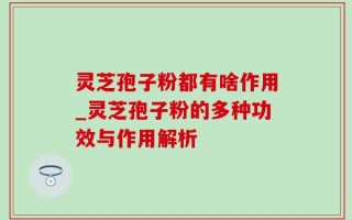 灵芝孢子粉都有啥作用_灵芝孢子粉的多种功效与作用解析