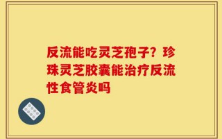 反流能吃灵芝孢子？珍珠灵芝胶囊能治疗反流性食管炎吗