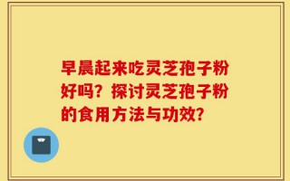 早晨起来吃灵芝孢子粉好吗？探讨灵芝孢子粉的食用方法与功效？