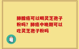 肺腺癌可以喝灵芝孢子粉吗？肺癌中晚期可以吃灵芝孢子粉吗