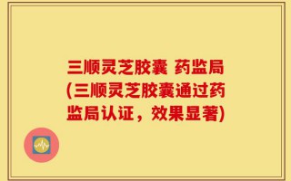 三顺灵芝胶囊 药监局(三顺灵芝胶囊通过药监局认证，效果显著)